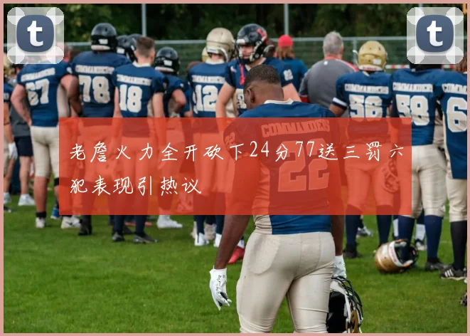 老詹火力全开砍下24分77送三罚六犯表现引热议