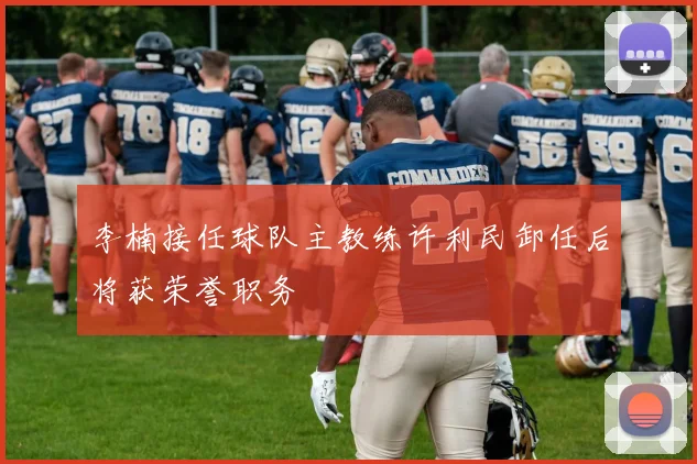李楠接任球队主教练许利民卸任后将获荣誉职务