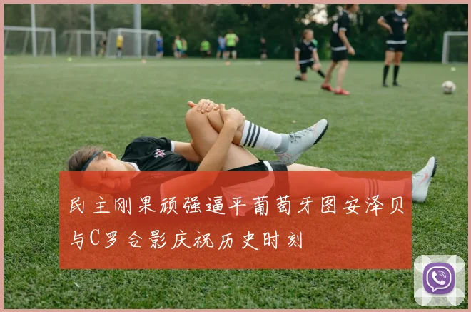 民主刚果顽强逼平葡萄牙图安泽贝与C罗合影庆祝历史时刻