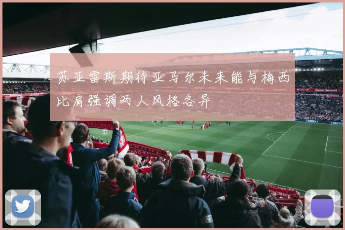 苏亚雷斯期待亚马尔未来能与梅西比肩强调两人风格各异