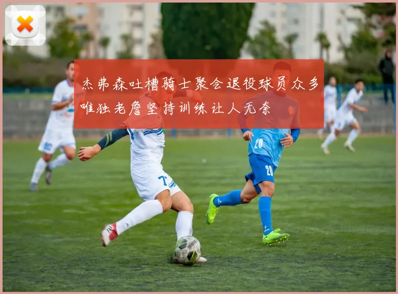 杰弗森吐槽骑士聚会退役球员众多唯独老詹坚持训练让人无奈