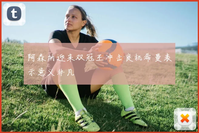 阿森纳迎来双冠王冲击良机希曼表示意义非凡