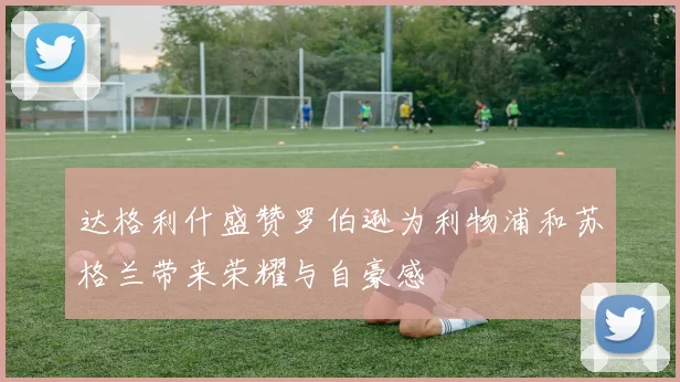达格利什盛赞罗伯逊为利物浦和苏格兰带来荣耀与自豪感