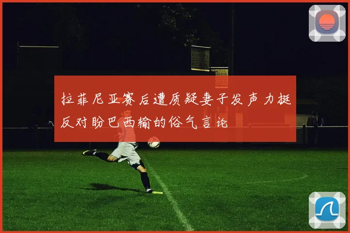 拉菲尼亚赛后遭质疑妻子发声力挺反对盼巴西输的俗气言论