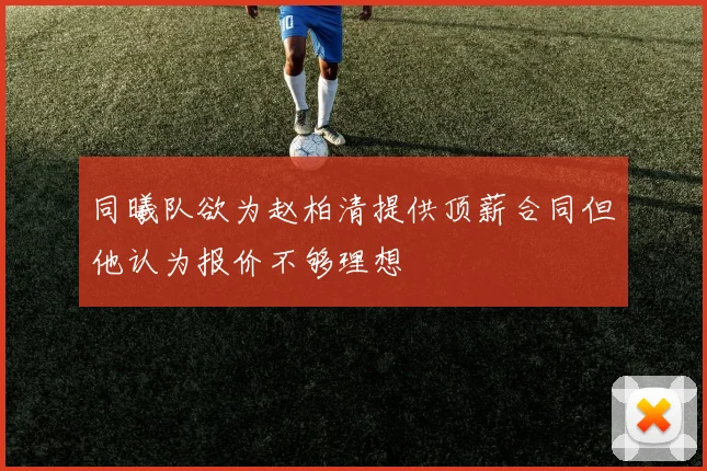 同曦队欲为赵柏清提供顶薪合同但他认为报价不够理想
