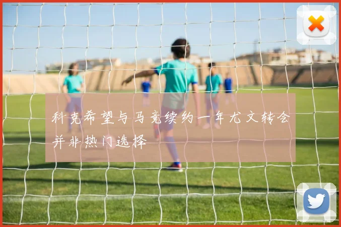 科克希望与马竞续约一年尤文转会并非热门选择